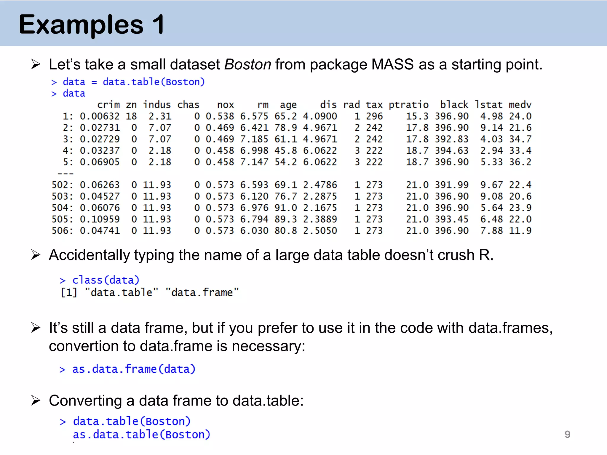 9 Examples 1  Let’s take a small dataset Boston from package MASS as a starting point.  Accidentally typing the name of a large data table doesn’t crush R.  It’s still a data frame, but if you prefer to use it in the code with data.frames, convertion to data.frame is necessary:  Converting a data frame to data.table: 