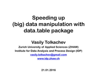 Speeding up
(big) data manipulation with
data.table package
Vasily Tolkachev
Zurich University of Applied Sciences (ZHAW)
Institute for Data Analysis and Process Design (IDP)
vasily.tolkachev@gmail.com
www.idp.zhaw.ch
21.01.2016
 