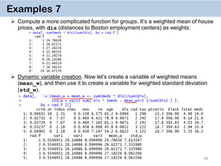 15
Examples 7
 Compute a more complicated function for groups. It’s a weighted mean of house
prices, with dis (distances to Boston employment centers) as weights:
 Dynamic variable creation. Now let’s create a variable of weighted means
(mean_w), and then use it to create a variable for weighted standard deviation
(std_w).
 
