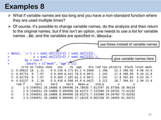 16
Examples 8
 What if variable names are too long and you have a non-standard function where
they are used multiple times?
 Of course, it’s possible to change variable names, do the analysis and then return
to the original names, but if this isn’t an option, one needs to use a list for variable
names .SD, and the variables are specified in.SDcols:
give variable names here
use these instead of variable names
 