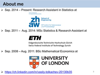 2
About me
 Sep. 2014 – Present: Research Assistant in Statistics at
 Sep. 2011 – Aug. 2014: MSc Statistics & Research Assistant at
 Sep. 2008 – Aug. 2011: BSc Mathematical Economics at
 https://ch.linkedin.com/in/vasily-tolkachev-20130b35
 