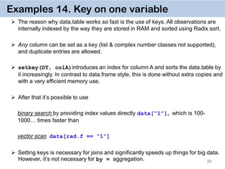 22
Examples 14. Key on one variable
 The reason why data.table works so fast is the use of keys. All observations are
internally indexed by the way they are stored in RAM and sorted using Radix sort.
 Any column can be set as a key (list & complex number classes not supported),
and duplicate entries are allowed.
 setkey(DT, colA)introduces an index for column A and sorts the data.table by
it increasingly. In contrast to data.frame style, this is done without extra copies and
with a very efficient memory use.
 After that it’s possible to use
binary search by providing index values directly data[“1”], which is 100-
1000… times faster than
vector scan data[rad.f == “1”]
 Setting keys is necessary for joins and significantly speeds up things for big data.
However, it’s not necessary for by = aggregation.
 