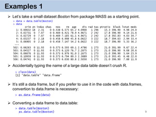 9
Examples 1
 Let’s take a small dataset Boston from package MASS as a starting point.
 Accidentally typing the name of a large data table doesn’t crush R.
 It’s still a data frame, but if you prefer to use it in the code with data.frames,
convertion to data.frame is necessary:
 Converting a data frame to data.table:
 