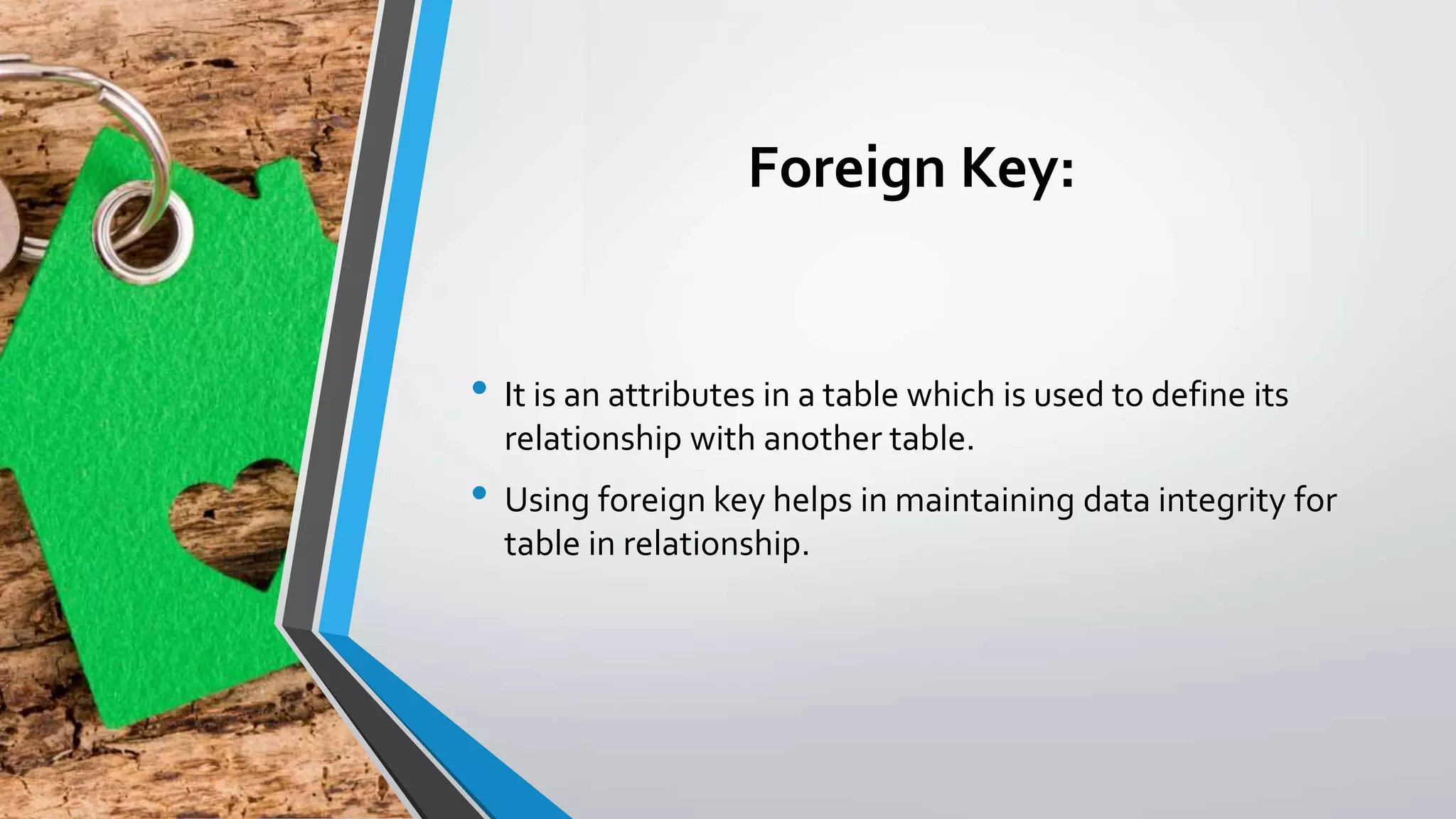 Foreign Key:
• It is an attributes in a table which is used to define its
relationship with another table.
• Using foreign key helps in maintaining data integrity for
table in relationship.
 