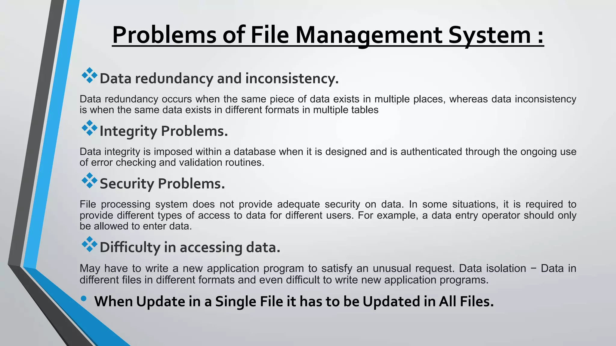 Problems of File Management System :
Data redundancy and inconsistency.
Data redundancy occurs when the same piece of data exists in multiple places, whereas data inconsistency
is when the same data exists in different formats in multiple tables
Integrity Problems.
Data integrity is imposed within a database when it is designed and is authenticated through the ongoing use
of error checking and validation routines.
Security Problems.
File processing system does not provide adequate security on data. In some situations, it is required to
provide different types of access to data for different users. For example, a data entry operator should only
be allowed to enter data.
Difficulty in accessing data.
May have to write a new application program to satisfy an unusual request. Data isolation − Data in
different files in different formats and even difficult to write new application programs.
• When Update in a Single File it has to be Updated in All Files.
 