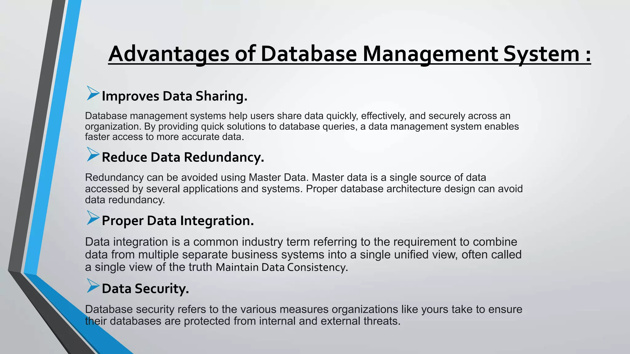 Advantages of Database Management System :
Improves Data Sharing.
Database management systems help users share data quickly, effectively, and securely across an
organization. By providing quick solutions to database queries, a data management system enables
faster access to more accurate data.
Reduce Data Redundancy.
Redundancy can be avoided using Master Data. Master data is a single source of data
accessed by several applications and systems. Proper database architecture design can avoid
data redundancy.
Proper Data Integration.
Data integration is a common industry term referring to the requirement to combine
data from multiple separate business systems into a single unified view, often called
a single view of the truth Maintain Data Consistency.
Data Security.
Database security refers to the various measures organizations like yours take to ensure
their databases are protected from internal and external threats.
 