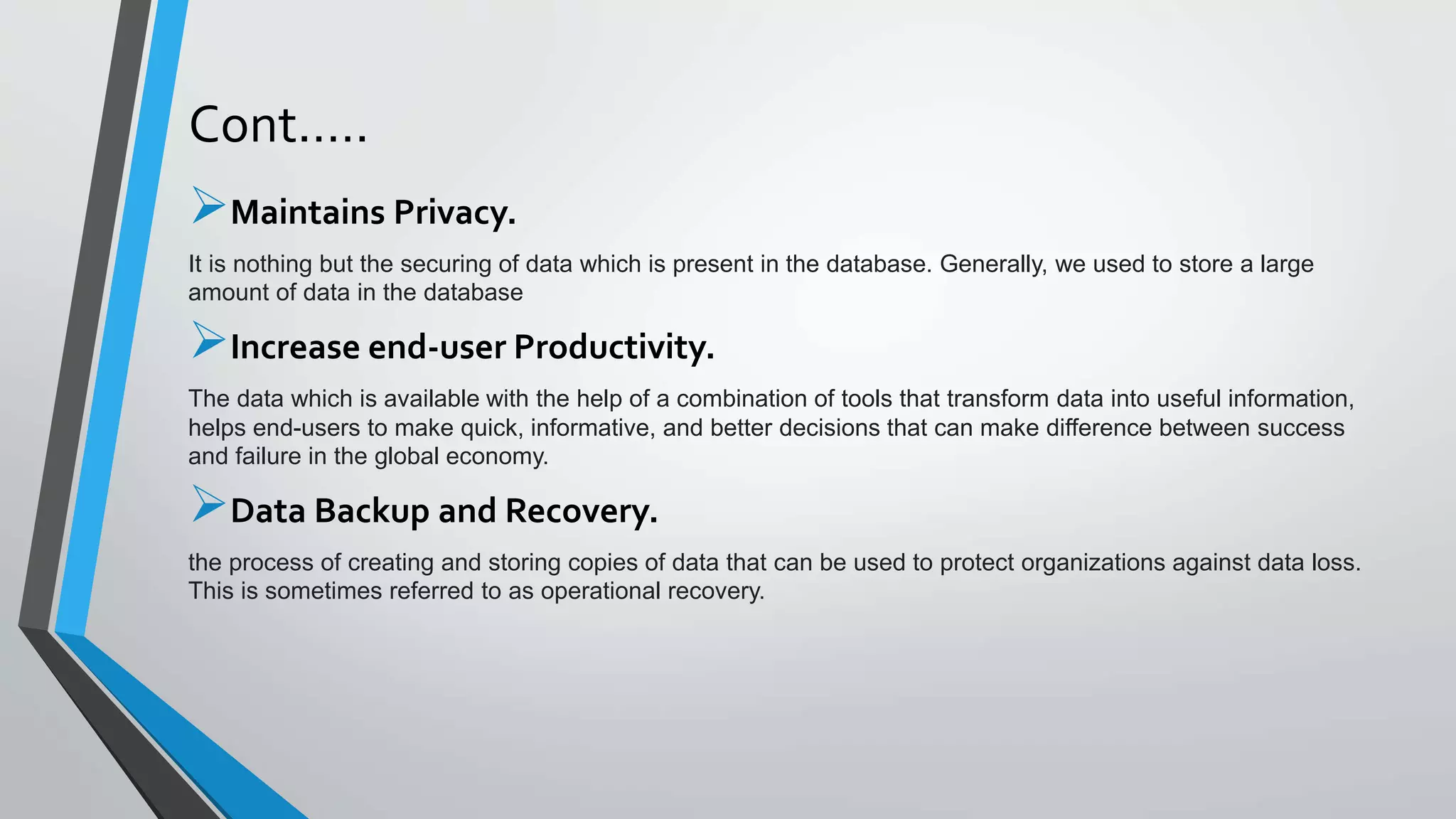 Cont.….
Maintains Privacy.
It is nothing but the securing of data which is present in the database. Generally, we used to store a large
amount of data in the database
Increase end-user Productivity.
The data which is available with the help of a combination of tools that transform data into useful information,
helps end-users to make quick, informative, and better decisions that can make difference between success
and failure in the global economy.
Data Backup and Recovery.
the process of creating and storing copies of data that can be used to protect organizations against data loss.
This is sometimes referred to as operational recovery.
 