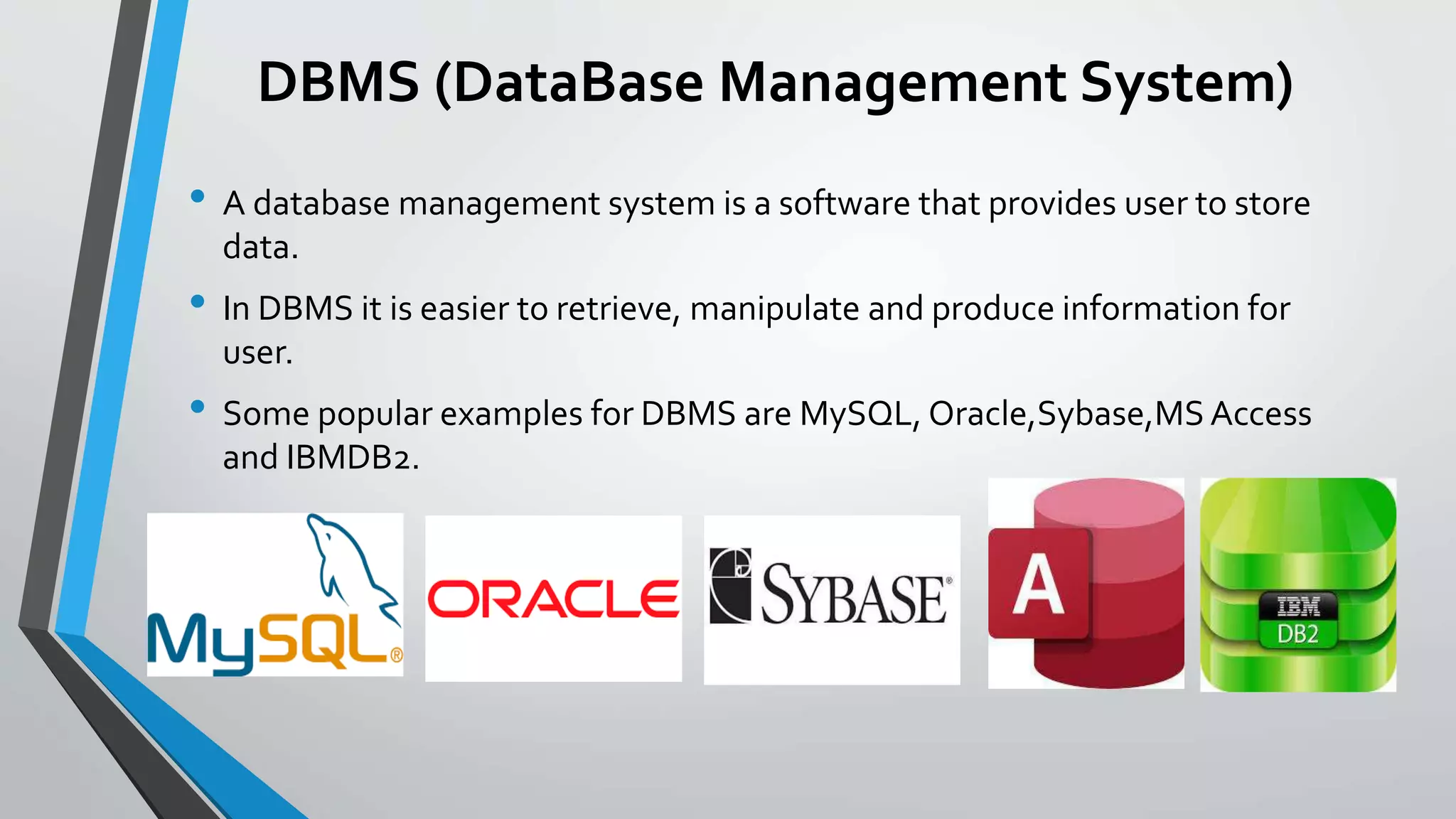 DBMS (DataBase Management System)
• A database management system is a software that provides user to store
data.
• In DBMS it is easier to retrieve, manipulate and produce information for
user.
• Some popular examples for DBMS are MySQL, Oracle,Sybase,MS Access
and IBMDB2.
 