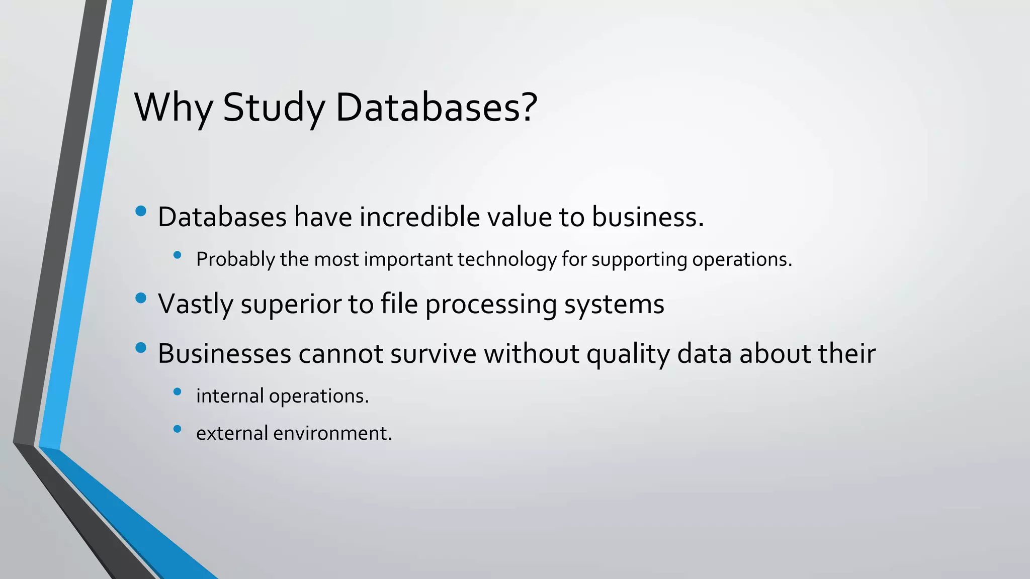 Why Study Databases?
• Databases have incredible value to business.
• Probably the most important technology for supporting operations.
• Vastly superior to file processing systems
• Businesses cannot survive without quality data about their
• internal operations.
• external environment.
 