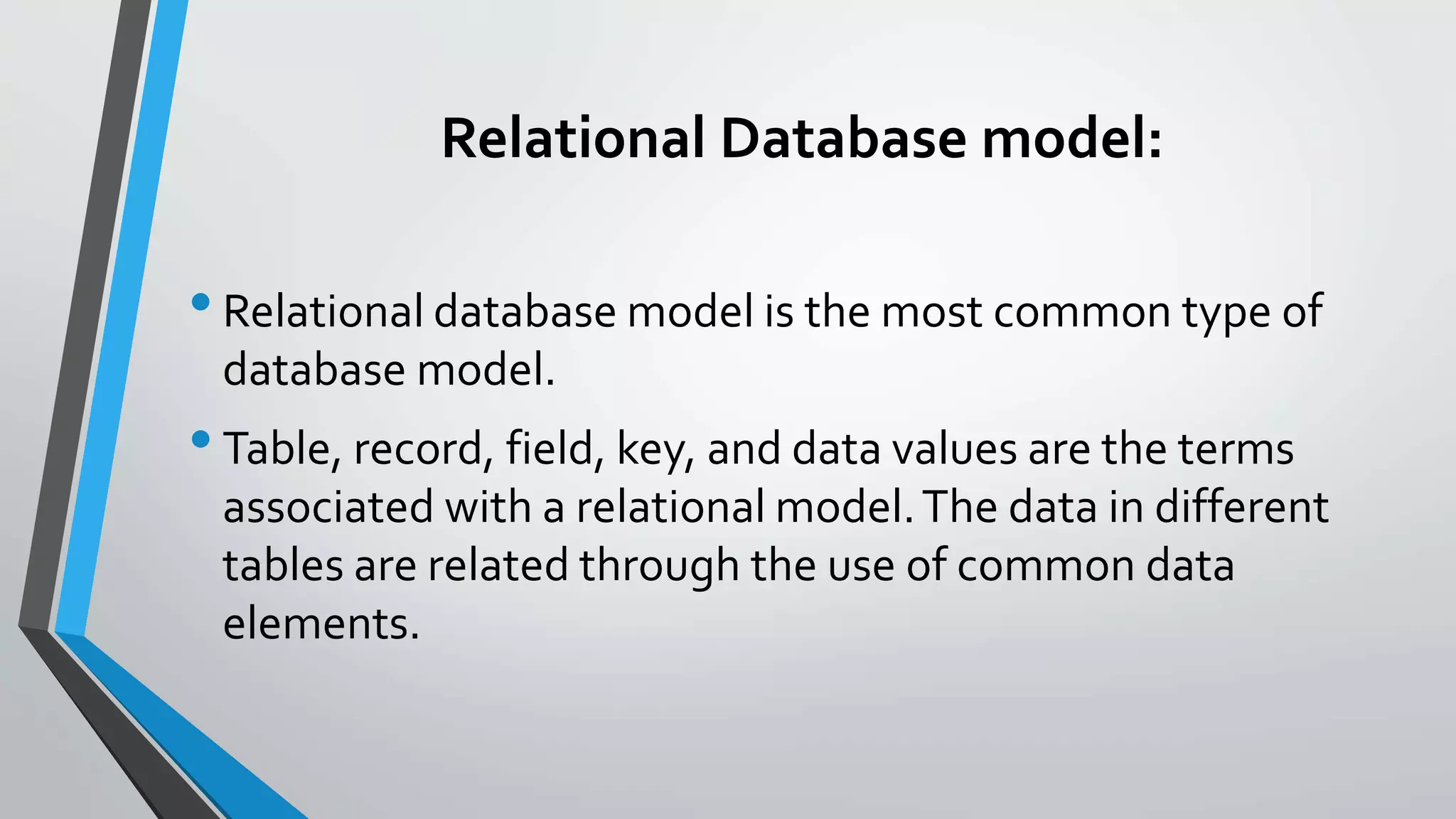 Relational Database model:
•Relational database model is the most common type of
database model.
•Table, record, field, key, and data values are the terms
associated with a relational model.The data in different
tables are related through the use of common data
elements.
 
