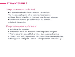 Ce qui est nouveau sur la forme
• Multiplicité des supports
• Performance des outils de datavisualisation pour les designers
• Volonté de rendre accessible la pratique à un plus grand nombre
• Plusieurs sites en ligne pour créer des graphiques et des infographies :
datawrapper.de / infogr.am /Tableau / raw / piktochart.com / visua.ly .....
Et maintenant ?
Ce qui est nouveau sur le fond
• La manière dont notre société mobilise l’information
• La vitesse avec laquelle elle la transmet, la consomme
• Idée de démocratiser l’accès du citoyen aux données publiques
• Révolution numérique qui facilite l’accès aux données.
• Outils de datamining
 