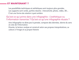 Et maintenant ?
Les possibilités techniques et esthétiques sont toujours plus grandes.
Les supports sont variés, parfois récents : interactivité, photo, vidéo, 3D...
C’est une forme de création à part entière
Qu’est ce qui prime dans une infographie : L’esthétique ou
l’information transmise ? Qu’est ce qu’une infographie réussie ?
Une infographie ne dicte pas la pensée, compare des données, donne du sens
et crée de l’information.
Ensuite, le lecteur analyse et construit selon ses propres interprétations, sa
culture à l’image et sa propre histoire
 