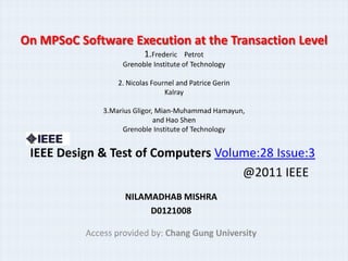 On MPSoC Software Execution at the Transaction Level
                           1.Frederic   Petrot
                    Grenoble Institute of Technology

                   2. Nicolas Fournel and Patrice Gerin
                                  Kalray

               3.Marius Gligor, Mian-Muhammad Hamayun,
                               and Hao Shen
                    Grenoble Institute of Technology


 IEEE Design & Test of Computers Volume:28 Issue:3
                                     @2011 IEEE
                     NILAMADHAB MISHRA
                          D0121008

           Access provided by: Chang Gung University
 