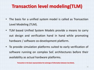Transaction level modeling(TLM)

• The basis for a unified system model is called as Transaction
  Level Modeling (TLM).
• TLM based Unified System Models provide a means to carry
  out design and verification hand in hand while promoting
  hardware / software co-development platform.
• To provide simulation platforms suited to early verification of
  software running on complex SoC architectures before their
  availability as actual hardware platforms.
         Transaction is the basic representation for exchange of information between two blocks.

                                                                                                   10
 