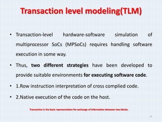 Transaction level modeling(TLM)

• Transaction-level                  hardware-software                             simulation     of
  multiprocessor SoCs (MPSoCs) requires handling software
  execution in some way.

• Thus, two different strategies have been developed to
  provide suitable environments for executing software code.

• 1.Row instruction interpretation of cross complied code.

• 2.Native execution of the code on the host.

        Transaction is the basic representation for exchange of information between two blocks.

                                                                                                  11
 