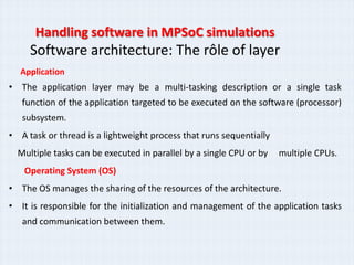 Handling software in MPSoC simulations
     Software architecture: The rôle of layer
  Application
• The application layer may be a multi-tasking description or a single task
   function of the application targeted to be executed on the software (processor)
   subsystem.
• A task or thread is a lightweight process that runs sequentially
  Multiple tasks can be executed in parallel by a single CPU or by   multiple CPUs.
   Operating System (OS)
• The OS manages the sharing of the resources of the architecture.
• It is responsible for the initialization and management of the application tasks
   and communication between them.
 