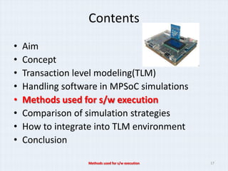 Contents
•   Aim
•   Concept
•   Transaction level modeling(TLM)
•   Handling software in MPSoC simulations
•   Methods used for s/w execution
•   Comparison of simulation strategies
•   How to integrate into TLM environment
•   Conclusion

                   Methods used for s/w execution   17
 