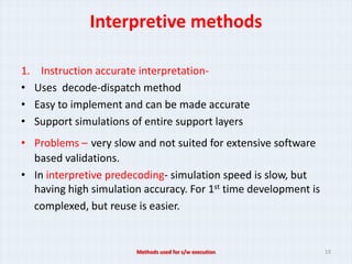 Interpretive methods

1.    Instruction accurate interpretation-
•    Uses decode-dispatch method
•    Easy to implement and can be made accurate
•    Support simulations of entire support layers
• Problems – very slow and not suited for extensive software
  based validations.
• In interpretive predecoding- simulation speed is slow, but
  having high simulation accuracy. For 1st time development is
  complexed, but reuse is easier.


                         Methods used for s/w execution          19
 