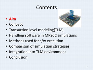 Contents
•   Aim
•   Concept
•   Transaction level modeling(TLM)
•   Handling software in MPSoC simulations
•   Methods used for s/w execution
•   Comparison of simulation strategies
•   Integration into TLM environment
•   Conclusion

                                             2
 