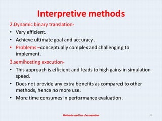 Interpretive methods
2.Dynamic binary translation-
• Very efficient.
• Achieve ultimate goal and accuracy .
• Problems –conceptually complex and challenging to
   implement.
3.semihosting execution-
• This approach is efficient and leads to high gains in simulation
   speed.
• Does not provide any extra benefits as compared to other
   methods, hence no more use.
• More time consumes in performance evaluation.


                        Methods used for s/w execution           20
 