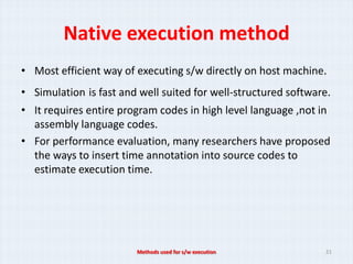 Native execution method
• Most efficient way of executing s/w directly on host machine.
• Simulation is fast and well suited for well-structured software.
• It requires entire program codes in high level language ,not in
  assembly language codes.
• For performance evaluation, many researchers have proposed
  the ways to insert time annotation into source codes to
  estimate execution time.




                        Methods used for s/w execution          21
 
