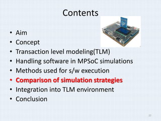 Contents
•   Aim
•   Concept
•   Transaction level modeling(TLM)
•   Handling software in MPSoC simulations
•   Methods used for s/w execution
•   Comparison of simulation strategies
•   Integration into TLM environment
•   Conclusion

                                             22
 
