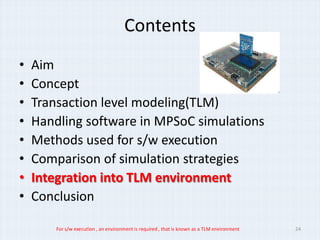 Contents
•   Aim
•   Concept
•   Transaction level modeling(TLM)
•   Handling software in MPSoC simulations
•   Methods used for s/w execution
•   Comparison of simulation strategies
•   Integration into TLM environment
•   Conclusion

        For s/w execution , an environment is required , that is known as a TLM environment   24
 
