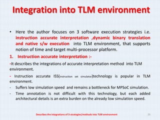 Integration into TLM environment

• Here the author focuses on 3 software execution strategies i.e.
    instruction accurate interpretation ,dynamic binary translation
    and native s/w execution into TLM environment, that supports
    notion of time and target multi-processor platform.
1. Instruction accurate interpretation :-
-It describes the integrations of accurate interpretation method into TLM
environment.
- Instruction accurate ISS(instruction          set simulator)technology           is popular in TLM
environment.
- Suffers low simulation speed and remains a bottleneck for MPSoC simulation.
- Time annotation is not difficult with this technology, but each added
   architectural details is an extra burden on the already low simulation speed.


               Describes the integrations of 3-strategies/methods into TLM environment            25
 