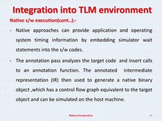 Integration into TLM environment
Native s/w execution(cont..):-
- Native approaches can provide application and operating
  system timing information by embedding simulator wait
  statements into the s/w codes.

- The annotation pass analyzes the target code and insert calls
  to an annotation function. The annotated         intermediate
  representation (IR) then used to generate a native binary
  object ,which has a control flow graph equivalent to the target
  object and can be simulated on the host machine.

                          Native s/w execution                 28
 