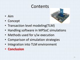 Contents
•   Aim
•   Concept
•   Transaction level modeling(TLM)
•   Handling software in MPSoC simulations
•   Methods used for s/w execution
•   Comparison of simulation strategies
•   Integration into TLM environment
•   Conclusion

                                             29
 