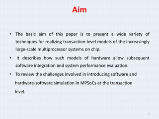 Aim

• The basic aim of this paper is to present a wide variety of
    techniques for realizing transaction-level models of the increasingly
    large-scale multiprocessor systems on chip.
•   It describes how such models of hardware allow subsequent
    software integration and system performance evaluation.
• To review the challenges involved in introducing software and
    hardware-software simulation in MPSoCs at the transaction
    level.



                                                                        3
 