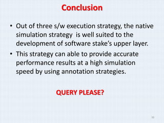 Conclusion
• Out of three s/w execution strategy, the native
  simulation strategy is well suited to the
  development of software stake’s upper layer.
• This strategy can able to provide accurate
  performance results at a high simulation
  speed by using annotation strategies.

               QUERY PLEASE?


                                                30
 
