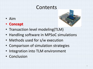 Contents
•   Aim
•   Concept
•   Transaction level modeling(TLM)
•   Handling software in MPSoC simulations
•   Methods used for s/w execution
•   Comparison of simulation strategies
•   Integration into TLM environment
•   Conclusion

                                             4
 