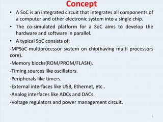 Concept
• A SoC is an integrated circuit that integrates all components of
   a computer and other electronic system into a single chip.
• The co-simulated platform for a SoC aims to develop the
   hardware and software in parallel.
• A typical SoC consists of:
-MPSoC-multiprocessor system on chip(having multi processors
core).
-Memory blocks(ROM/PROM/FLASH).
-Timing sources like oscillators.
-Peripherals like timers.
-External interfaces like USB, Ethernet, etc..
-Analog interfaces like ADCs and DACs.
-Voltage regulators and power management circuit.

                                                                 5
 