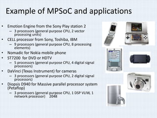 Example of MPSoC and applications
• Emotion Engine from the Sony Play station 2
    – 3 processors (general purpose CPU, 2 vector
      processing units)
• CELL processor from Sony, Toshiba, IBM
    – 9 processors (general purpose CPU, 8 processing
      elements)
• Nomadic for Nokia mobile phone
• ST7200 for DVD or HDTV
    – 5 processors (general purpose CPU, 4 digital signal
      processors)
• DaVinci (Texas Instrument) for cameras
    – 3 processors (general purpose CPU, 2 digital signal
      processors)
• Diopsis D940 for Massive parallel processor system
  (Petaflop)
    – 3 processors (general purpose CPU, 1 DSP VLIW, 1
      network processor) 2048
 