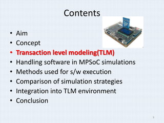 Contents
•   Aim
•   Concept
•   Transaction level modeling(TLM)
•   Handling software in MPSoC simulations
•   Methods used for s/w execution
•   Comparison of simulation strategies
•   Integration into TLM environment
•   Conclusion

                                             9
 