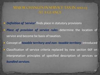  Definition of ‘service’ finds place in statutory provisions
 Place of provision of service rules determine the location of
service and become be basis of taxation.
 Concept of taxable territory and non- taxable territory introduced
 Classification of service criteria replaced by new section 66F on
interpretation principles of specified description of services or
bundled services.
10
 