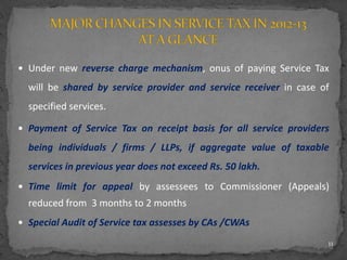  Under new reverse charge mechanism, onus of paying Service Tax
will be shared by service provider and service receiver in case of
specified services.
 Payment of Service Tax on receipt basis for all service providers
being individuals / firms / LLPs, if aggregate value of taxable
services in previous year does not exceed Rs. 50 lakh.
 Time limit for appeal by assessees to Commissioner (Appeals)
reduced from 3 months to 2 months
 Special Audit of Service tax assesses by CAs /CWAs
11
 