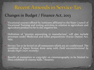 Changes in Budget / Finance Act, 2013
 Vocational courses offered by institutes affiliated to the State Council of
Vocational Training and testing activities in relation to agriculture and
agriculture produce to be in the negative list.
 Definition of "process amounting to manufacture" will also include
processes under Medicinal and toilet preparations (Excise Duties) Act,
1955.
 Service Tax to be levied on all restaurants which are air conditioned. The
condition of liquor license done away with (held unconstitutional by
Kerala High Court recently)
 Benefit of exemption to copyright on cinematography to be limited to
films exhibited in cinema halls / theatres.
13
 