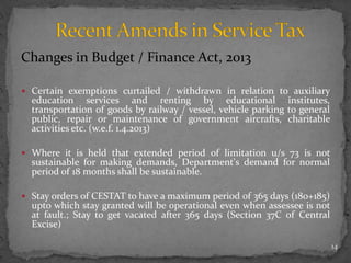 Changes in Budget / Finance Act, 2013
 Certain exemptions curtailed / withdrawn in relation to auxiliary
education services and renting by educational institutes,
transportation of goods by railway / vessel, vehicle parking to general
public, repair or maintenance of government aircrafts, charitable
activities etc. (w.e.f. 1.4.2013)
 Where it is held that extended period of limitation u/s 73 is not
sustainable for making demands, Department's demand for normal
period of 18 months shall be sustainable.
 Stay orders of CESTAT to have a maximum period of 365 days (180+185)
upto which stay granted will be operational even when assessee is not
at fault.; Stay to get vacated after 365 days (Section 37C of Central
Excise)
14
 