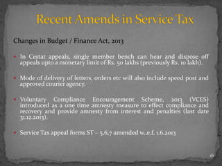 Changes in Budget / Finance Act, 2013
 In Cestat appeals, single member bench can hear and dispose off
appeals upto a monetary limit of Rs. 50 lakhs (previously Rs. 10 lakh).
 Mode of delivery of letters, orders etc will also include speed post and
approved courier agency.
 Voluntary Compliance Encouragement Scheme, 2013 (VCES)
introduced as a one time amnesty measure to effect compliance and
recovery and provide amnesty from interest and penalties (last date
31.12.2013).
 Service Tax appeal forms ST – 5,6,7 amended w..e.f. 1.6.2013
16
 
