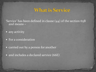‘Service' has been defined in clause (44) of the section 65B
and means –
 any activity
 For a consideration
 carried out by a person for another
 and includes a declared service (66E)
17
 