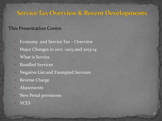 This Presentation Covers
• Economy and Service Tax – Overview
• Major Changes in 2012 -2013 and 2013-14
• What is Service
• Bundled Services
• Negative List and Exempted Services
• Reverse Charge
• Abatements
• New Penal provisions
• VCES
2
 
