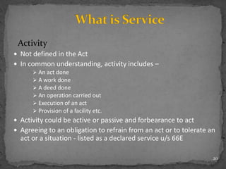 Activity
 Not defined in the Act
 In common understanding, activity includes –
 An act done
 A work done
 A deed done
 An operation carried out
 Execution of an act
 Provision of a facility etc.
 Activity could be active or passive and forbearance to act
 Agreeing to an obligation to refrain from an act or to tolerate an
act or a situation - listed as a declared service u/s 66E
20
 