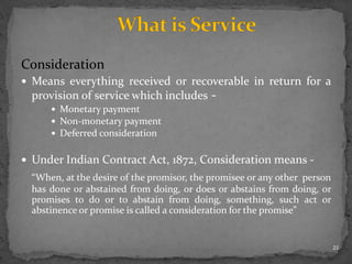 Consideration
 Means everything received or recoverable in return for a
provision of service which includes -
 Monetary payment
 Non-monetary payment
 Deferred consideration
 Under Indian Contract Act, 1872, Consideration means -
“When, at the desire of the promisor, the promisee or any other person
has done or abstained from doing, or does or abstains from doing, or
promises to do or to abstain from doing, something, such act or
abstinence or promise is called a consideration for the promise”
21
 