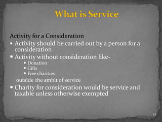 Activity for a Consideration
 Activity should be carried out by a person for a
consideration
 Activity without consideration like-
 Donation
 Gifts
 Free charities
outside the ambit of service
 Charity for consideration would be service and
taxable unless otherwise exempted
22
 