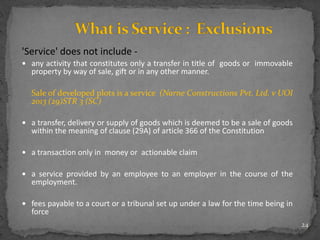 'Service' does not include -
 any activity that constitutes only a transfer in title of goods or immovable
property by way of sale, gift or in any other manner.
Sale of developed plots is a service (Narne Constructions Pvt. Ltd. v UOI
2013 (29)STR 3 (SC)
 a transfer, delivery or supply of goods which is deemed to be a sale of goods
within the meaning of clause (29A) of article 366 of the Constitution
 a transaction only in money or actionable claim
 a service provided by an employee to an employer in the course of the
employment.
 fees payable to a court or a tribunal set up under a law for the time being in
force
24
 