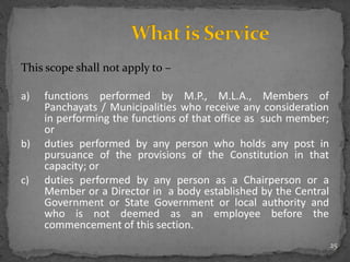 This scope shall not apply to –
a) functions performed by M.P., M.L.A., Members of
Panchayats / Municipalities who receive any consideration
in performing the functions of that office as such member;
or
b) duties performed by any person who holds any post in
pursuance of the provisions of the Constitution in that
capacity; or
c) duties performed by any person as a Chairperson or a
Member or a Director in a body established by the Central
Government or State Government or local authority and
who is not deemed as an employee before the
commencement of this section.
25
 