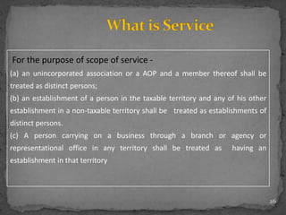26
For the purpose of scope of service -
(a) an unincorporated association or a AOP and a member thereof shall be
treated as distinct persons;
(b) an establishment of a person in the taxable territory and any of his other
establishment in a non-taxable territory shall be treated as establishments of
distinct persons.
(c) A person carrying on a business through a branch or agency or
representational office in any territory shall be treated as having an
establishment in that territory
 