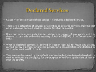 27
 Clause 44 of section 65B defines service – it includes a declared service.
 There are 9 categories of services or activities as declared services implying that
on all such nine declared services, Service Tax shall be payable
 Does not include any such transfer, delivery or supply of any goods which is
deemed to be a sale within the meaning of Article 366(29A) of the Constitution of
India.
 What is declared services is defined in section 65B(22) to mean any activity
carried out by a person for another person for a consideration and declared as
such under section 66E of the Act.
 They are amply covered by the definition of service but have been declared with a
view to remove any ambiguity for the purpose of uniform application of law all
over the country
 